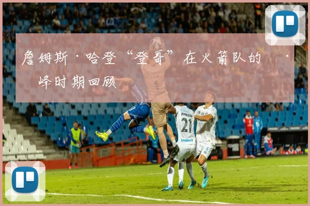 詹姆斯·哈登“登哥”在火箭队的巅峰时期回顾