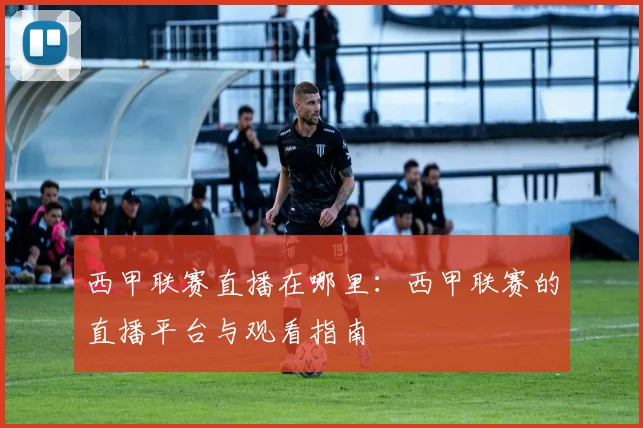 西甲联赛直播在哪里：西甲联赛的直播平台与观看指南