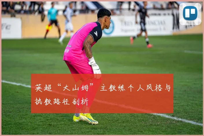 英超“大山姆”主教练个人风格与执教路径剖析